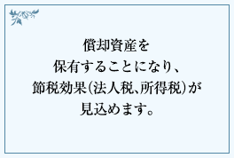 償却資産を保有することになり、節税効果(法人税、所得税)が見込めます。