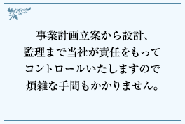 事業計画立案から設計、監理まで当社が責任をもってコントロールいたしますので煩雑な手間もかかりません。