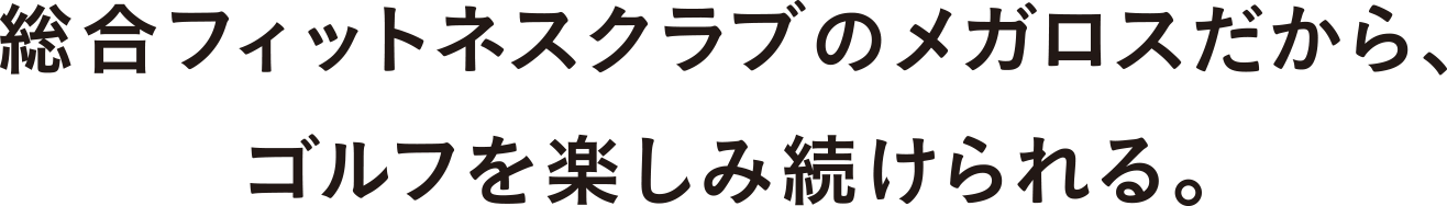 総合フィットネスクラブのメガロスだから、ゴルフを楽しみ続けられる。