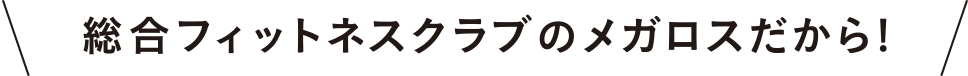 総合フィットネスクラブのメガロスだから!