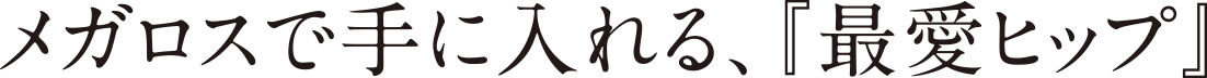メガロスで手に入れる、『最愛ヒップ』