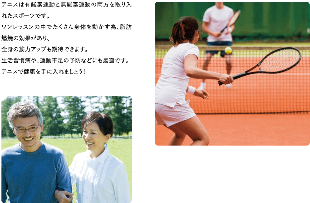 テニスは有酸素運動と無酸素運動の両方を取り入れたスポーツです。ワンレッスンの中でたくさん身体を動かす為、脂肪燃焼の効果があり、全身の筋力アップも期待できます。生活習慣病や、運動不足の予防などにも最適です。テニスで健康を手に入れましょう!