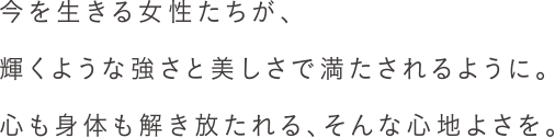 今を生きる女性たちが、輝くような強さと美しさで満たされるように。心も身体も解き放たれる、そんな心地よさを。