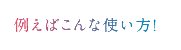 例えばこんな使い方!