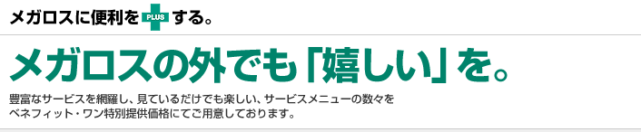 メガロスに便利をPLUSする。メガロスの外でも「嬉しい」を。豊富なサービスを網羅し、見ているだけでも楽しい、サービスメニューの数々をベネフィット・ワン特別提供価格にてご用意しております。