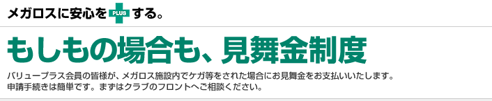 メガロスに安心をPLUSする。もしもの場合も、見舞金制度 バリュープラス会員の皆様が、メガロス施設内でケガ等をされた場合にお見舞金をお支払いいたします。申請手続きは簡単です。まずはクラブのフロントへご相談ください。