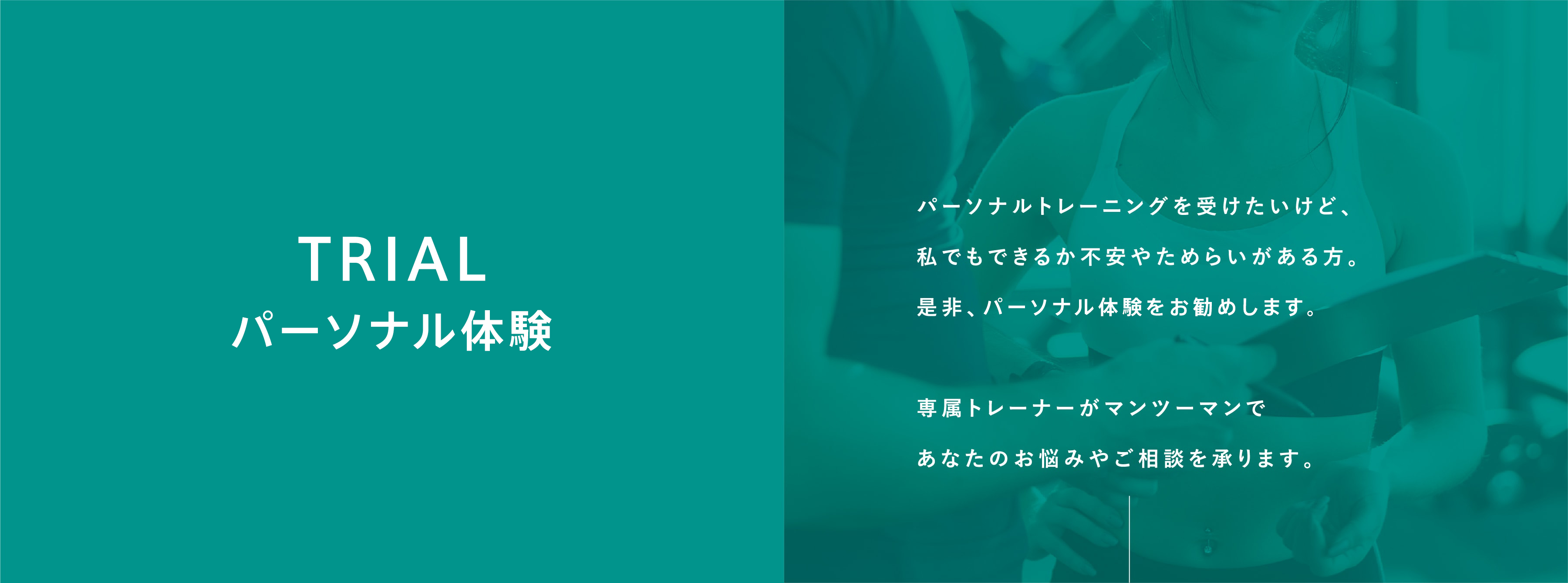 パーソナル体験。パーソナルトレーニングを受けたいけど、私でもできるか不安やためらいがある方。是非、パーソナル体験をお勧めします。専属トレーナーがマンツーマンであなたのお悩みやご相談を承ります。例えば…・パーソナルトレーニングってきつくない?・どんなトレーナーがサポートしてくれるの?・若かった頃の体形に少しでも戻すことはできる?・運動が好きではないけど続けられる?・停滞期が続くけど本当に痩せることは可能? など