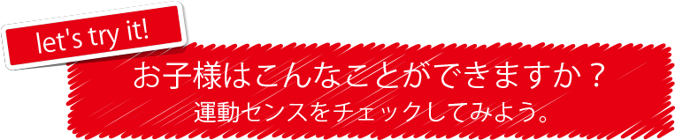 let's try it! お子様はこんなことができますか? 運動センスをチェックしてみよう。