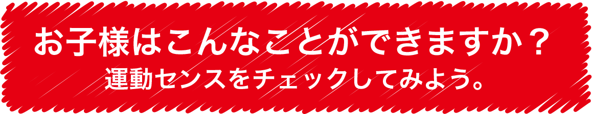 let's try it! お子様はこんなことができますか? 運動センスをチェックしてみよう。