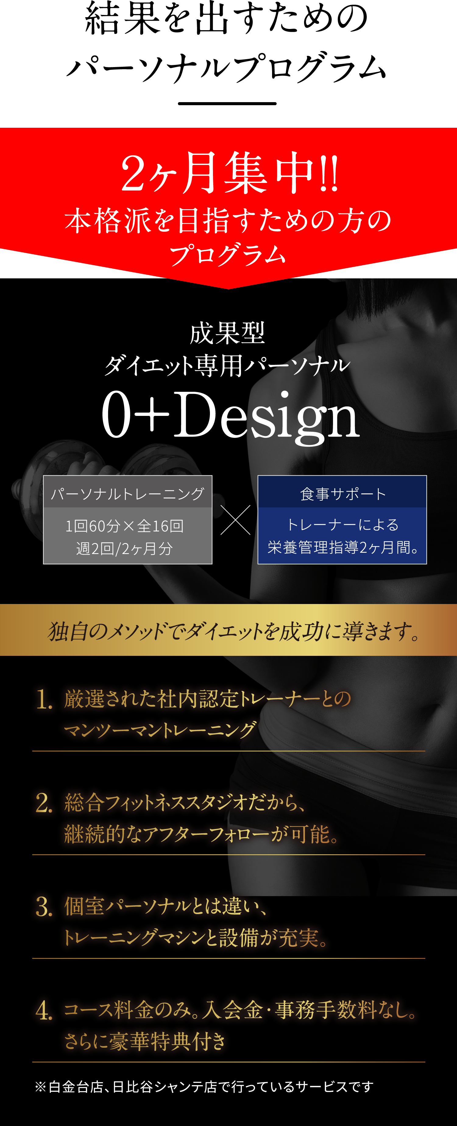 結果を出すためのパーソナルプログラム。2ヶ月集中!!本格派を目指すための方のプログラム 0+Desing(ゼロプラスデザイン)成果型ダイエット専用パーソナル「0+Design」パーソナルトレーニング1回60分×全16回週2回/2ヶ月分×食事サポートトレーナーによる栄養管理指導2ヶ月間 ※白金台店、日比谷シャンテ店で行っているサービスです