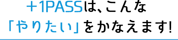 ＋1PASSは、こんな「やりたい」をかなえます!