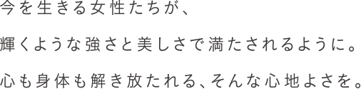 今を生きる女性たちが、輝くような強さと美しさで満たされるように。心も身体も解き放たれる、そんな心地よさを。