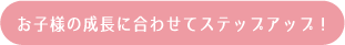 お子様の成長に合わせてステップアップ！