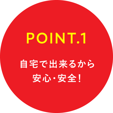 POINT.1 自宅で出来るから安心・安全!